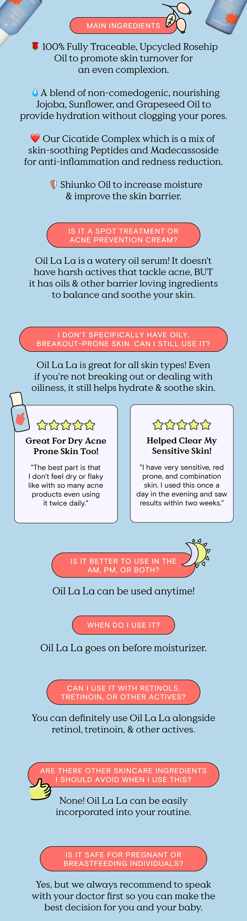 MAIN INGREDIENTS: 100% Fully Traceable, Upcycled Rosehip Oil to promote skin turnover for an even complexion. A blend of non-comedogenic, nourishing Jojoba, Sunflower, and Grapeseed Oil to provide hydration without clogging your pores. Our Cicatide Complex which is a mix of skin-soothing Peptides and Madecassoside for anti-inflammation and redness reduction. Shiunko Oil to increase moisture and improve the skin barrier. IS IT A SPOT TREATMENT OF ACNE PREVENTION CREAM? Oil La La is a watery serum! It doesn't have harsh actives that tackle acne, BUT it has oils and other barrier loving ingredients to balance and soothe your skin. I DON'T SPECIFICALLY HAVE OILY, BREAKOUT-PRONE SKIN. CAN I STILL USE IT? Oil La La is great for all skin types! Even if you're not breaking out or dealing with oiliness, it still helps hydrate and soothe skin. Great For Dry, Acne Prone Skin Too!: The best part is that I don't feel dry or flaky like with so many acne products even using it twice daily. Helped Clear My Sensitive Skin!: I have very sensitive, red prone, and combination skin. I used this once a day in the evening and saw results within two weeks. IS IT BETTER TO USE IN THE AM, PM, OR BOTH? Oil La La can be used anytime! WHEN DO I USE IT? Oil La La goes on before moisturizer. CAN I USE IT WITH RETINOLS, TRETINOIN, OR OTHER ACTIVES? You can definitely use Oil La La alongside retinol, tretinoin, and other actives. ARE THERE OTHER SKINCARE INGREDIENTS I SHOULD AVOID WHEN I USE THIS? None! Oil La La can be easily incorporated into your routine. IS IT SAFE FOR PREGNANT OR BREASTFEEDING INDIVIDUALS? Yes, but we always recommend to speak with your doctor first so you can make the best decision for you and your baby.