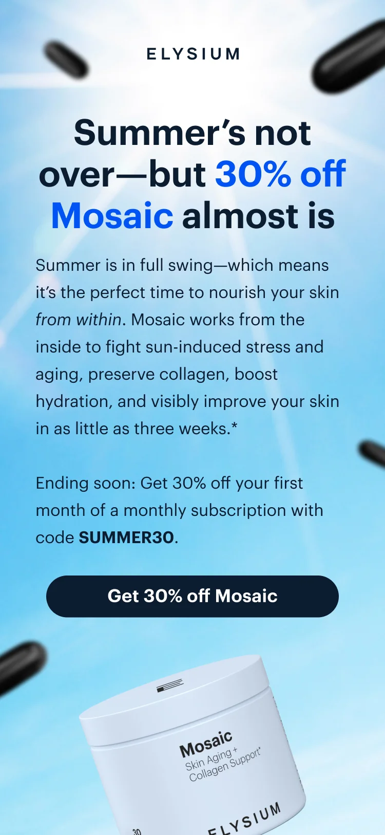 ELYSIUM | Summer’s not over—but 30% off Mosaic almost is | Summer is in full swing—which means it’s the perfect time to nourish your skin from within. Mosaic works from the inside to fight sun-induced stress and aging, preserve collagen, boost hydration, and visibly improve your skin in as little as three weeks.* | Ending soon: Get 30% off your first month of a monthly subscription with code discount code. | Get 30% off Mosaic