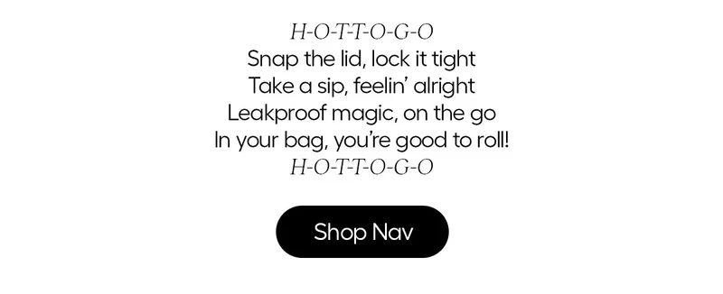 H-O-T T-O G-O, Snap the lid, lock it tight, Take a sip, feelin' alright, Leakproof magic, on the go, In your bad, you're good to roll! H-O-T T-O G-O