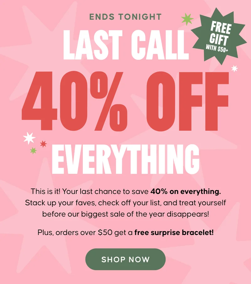 ENDS TONIGHT Last Call 40% Off Everything. This is it! Your last chance to save 40% on everything. Stack up your faves, check off your list, and treat yourself before our biggest sale of the year disappears! Plus, orders over $50 get a free surprise bracelet! Shop Now