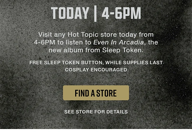Today from 4-6PM. Visit any Hot Topic store today from 4-6PM to listen to Even in Arcadia, the new album from Sleep Token. Free Sleep Token Button, While Supplies Last. Cosplay Encouraged. See Store For Details. Find A Store