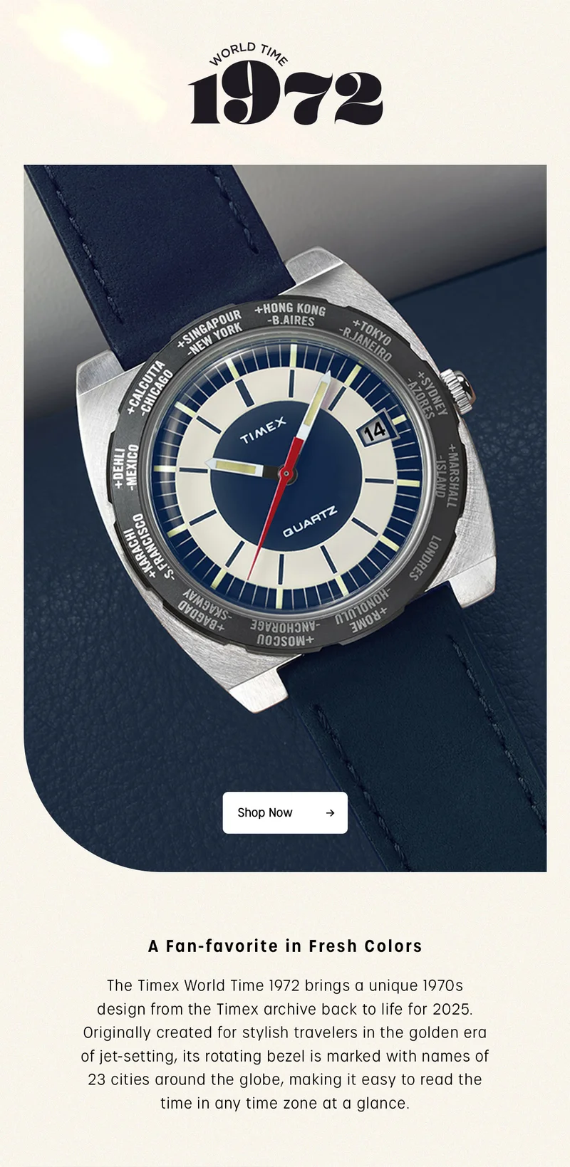 WORLD TIME 1972 | Shop Now | A Fan-favorite in Fresh Colors | The Timex World Time 1972 brings a unique 1970s design from the Timex archive back to lilfe for 2025. Originally created for stylish travelers in the golden era of jet-setting, its rotating bezel is marked with names of 23 cities around the globe, making it easy to read the time in any time zone at a glance.