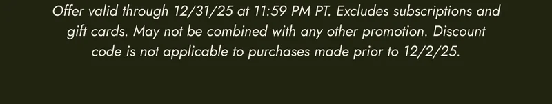 Offer valid through 12/31/25 at 11:59 PM PT. Excludes subscriptions and gift cards. May not be combined with any other promotion. Discount code is not applicable to purchases made prior to 12/2/25.