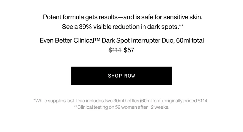 Potent formula gets results—and is safe for sensitive skin. See a 39% visible reduction in dark spots.** Even Better Clinical™ Dark Spot Interrupter Duo, 60ml total $114 $57 SHOP NOW *While supplies last. Duo includes two 30ml bottles (60ml total) originally priced $114. **Clinical testing on 52 women after 12 weeks.