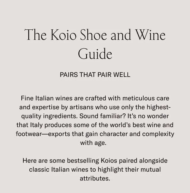 The Koio Shoe and Wine Guide. Pairs that pair well. Fine Italian wines are crafted with meticulous care and expertise by artisans who use only the highest-quality ingredients. Sound familiar? It's no wonder that Italy produces some of the world's best wine and footwear–exports that gain character and complexity with age. Here are some bestselling Koios paired alongside classic Italian wines to highlight their mutual attributes.