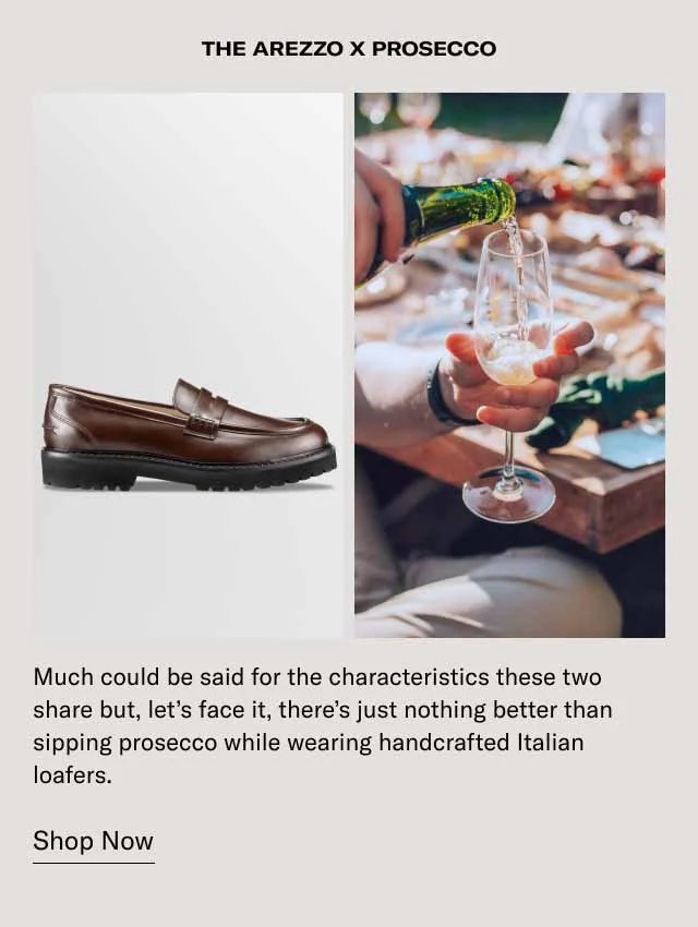 The Arezzo x Prosecco. Much could be said for the characteristics these two share but, let's face it, there's just nothing better than sipping Prosecco while wearing handcrafted Italian loafers. Shop Now.