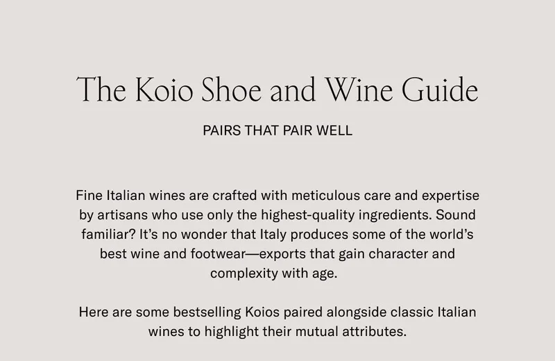 The Koio Shoe and Wine Guide. Pairs that pair well. Fine Italian wines are crafted with meticulous care and expertise by artisans who use only the highest-quality ingredients. Sound familiar? It's no wonder that Italy produces some of the world's best wine and footwear–exports that gain character and complexity with age. Here are some bestselling Koios paired alongside classic Italian wines to highlight their mutual attributes.