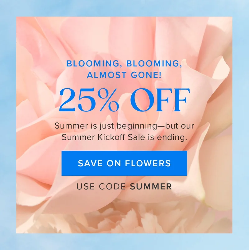 25% OFF: Blooming, blooming, almost gone ! Summer is just beginning—but our Summer Kickoff Sale is&nbsp;ending. Save on flowers. Use code SUMMER