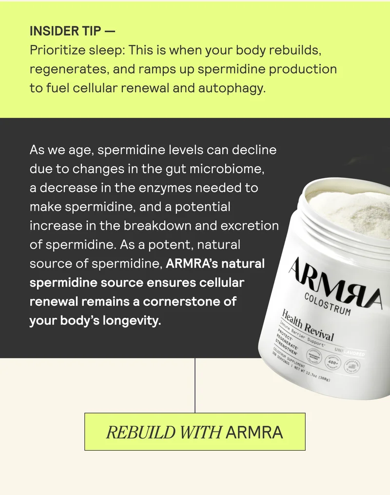 INSIDER TIP - Prioritize sleep: This is when your body rebuilds, regenerates, and ramps up spermidine production to fuel cellular renewal and autophagy. As we age, spermidine levels can decline due to changes in the gut microbiome, a decrease in the enzymes needed to make spermidine, and a potential increase in the breakdown and excretion of spermidine. As a potent, natural source of spermidine, ARMRA's natural spermidine source ensures cellular renewal remains a cornerstone of your body's longevity. REBUILD WITH ARMRA