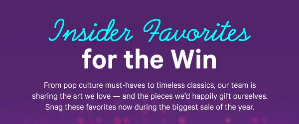 Insider Favorites for the Win: From pop culture must-haves to timeless classics, our team is sharing the art we love — and the pieces we’d happily gift ourselves. Snag these favorites now during the biggest sale of the year.