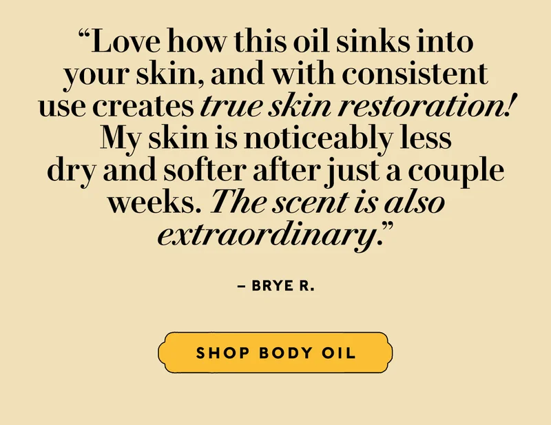 “Love how this oil sinks into your skin, and with consistent use creates true skin restoration! My skin is noticeably less dry and softer after just a couple weeks. The scent is also extraordinary.” – Brye R.   SHOP BODY OIL