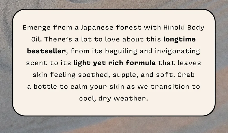 Emerge from a Japanese forest with Hinoki Body Oil. There’s a lot to love about this longtime bestseller, from its beguiling and invigorating scent to its light yet rich formula that leaves skin feeling soothed, supple, and soft. Grab a bottle to calm your skin as we transition to cool, dry weather.