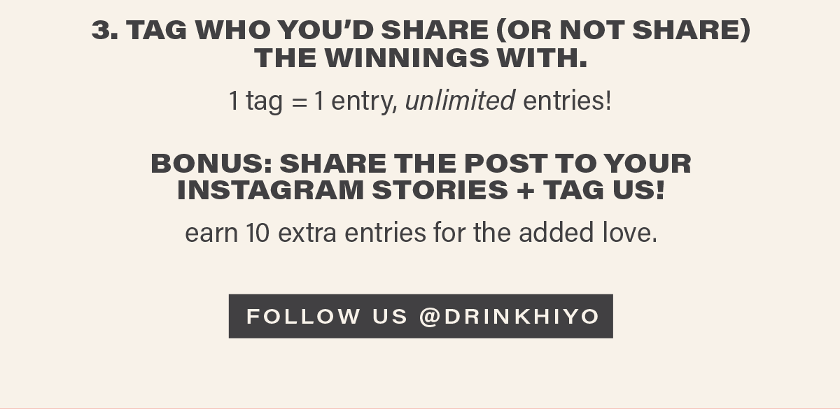 3. TAG WHO YOU'D SHARE (OR NOT SHARE) THE WINNINGS WITH. 1 tag = 1 entry, unlimited entries! BONUS: SHARE THE POST TO YOUR INSTAGRAM STORIES + TAG US! earn 10 extra entries for the added love. [FOLLOW US @DRINKHIYO]
