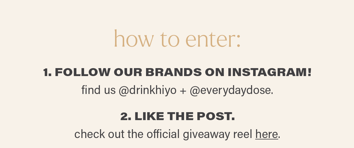 how to enter: 1. FOLLOW OUR BRANDS ON INSTAGRAM! find us @drinkhiyo + @everydaydose. 2. LIKE THE POST. check out the official giveaway reel here (link).