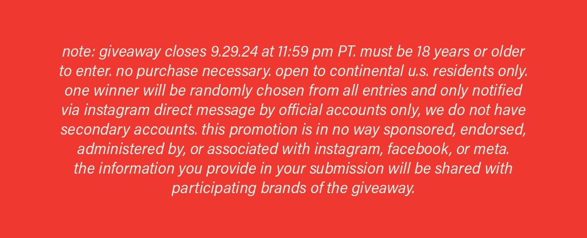 note: giveaway closes 9.29.24 at 11:59pm PT. must be 18 years or older to enter. no purchase necessary. open to continental u.s. residents only. one winner will be randomly chosen from all entries and notified via instagram direct message by official accounts only, we do not have secondary accounts. this promotion is in no way sponsored, endorsed, administered by, or associated with instagram, facebook, or meta. the information you provide in your submission will be shared with participating brands of the giveaway.