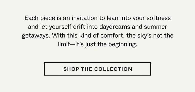 Each piece is an invitation to lean into your softness and let yourself drift into daydreams and summer getaways. With this kind of comfort, the sky’s not the limit—it’s just the beginning.