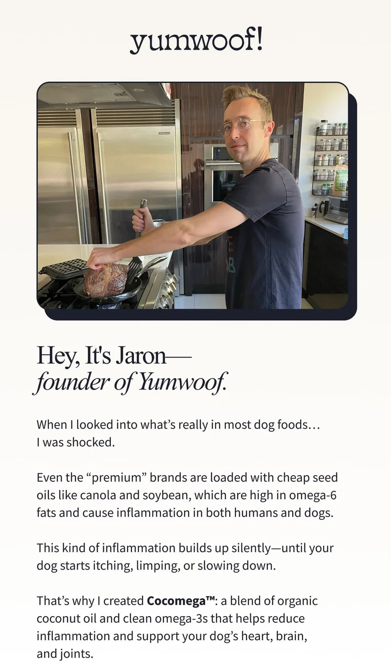 yumwoof! | When I looked into what’s really in most dog foods… I was shocked.  Even the “premium” brands are loaded with cheap seed oils like canola and soybean, which are high in omega-6 fats and cause inflammation in both humans and dogs.  This kind of inflammation builds up silently—until your dog starts itching, limping, or slowing down.  That’s why I created Cocomega™: a blend of organic coconut oil and clean omega-3s that helps reduce inflammation and support your dog’s heart, brain, and joints.