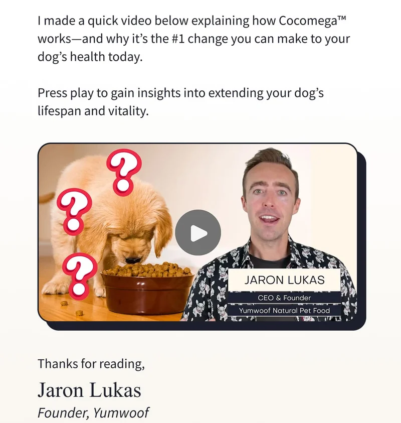 I made a quick video below explaining how Cocomega™ works—and why it’s the #1 change you can make to your dog’s health today.  Press play to gain insights into extending your dog’s lifespan and vitality.              Thanks for reading, Jaron Lukas Founder, Yumwoof