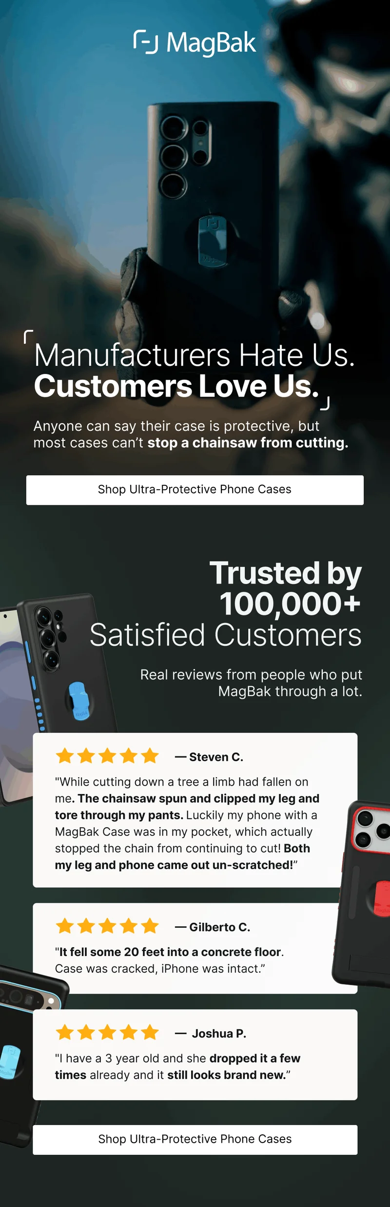 Manufacturers Hate Us. Customers Love Us. Anyone can say their case is protective, but most cases can’t stop a chainsaw from cutting. Trusted by 100,000+ Satisfied Customers  Real reviews from people who put MagBak through a lot. — Steven C. "While cutting down a tree a limb had fallen on me. The chainsaw spun and clipped my leg and tore through my pants. Luckily my phone with a MagBak Case was in my pocket, which actually stopped the chain from continuing to cut! Both my leg and phone came out un-scratched!” — Gilberto C. "It fell some 20 feet into a concrete floor. Case was cracked, iPhone was intact.” —  Joshua P. "I have a 3 year old and she dropped it a few times already and it still looks brand new.”