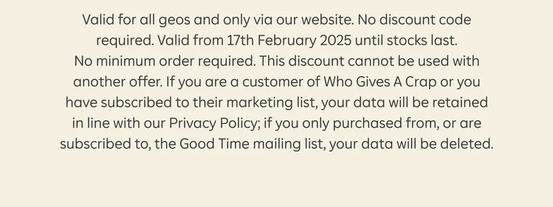 Valid for all geos and only via our website. No discount code required. Valid from 17th February 2025 until stocks last. No minimum order required. This discount cannot be used with another offer. If you are a customer of Who Gives A Crap or you have subscribed to their marketing list, your data will be retained in line with our Privacy Policy; if you only purchased from, or are subscribed to, the Good Time mailing list, your data will be deleted.