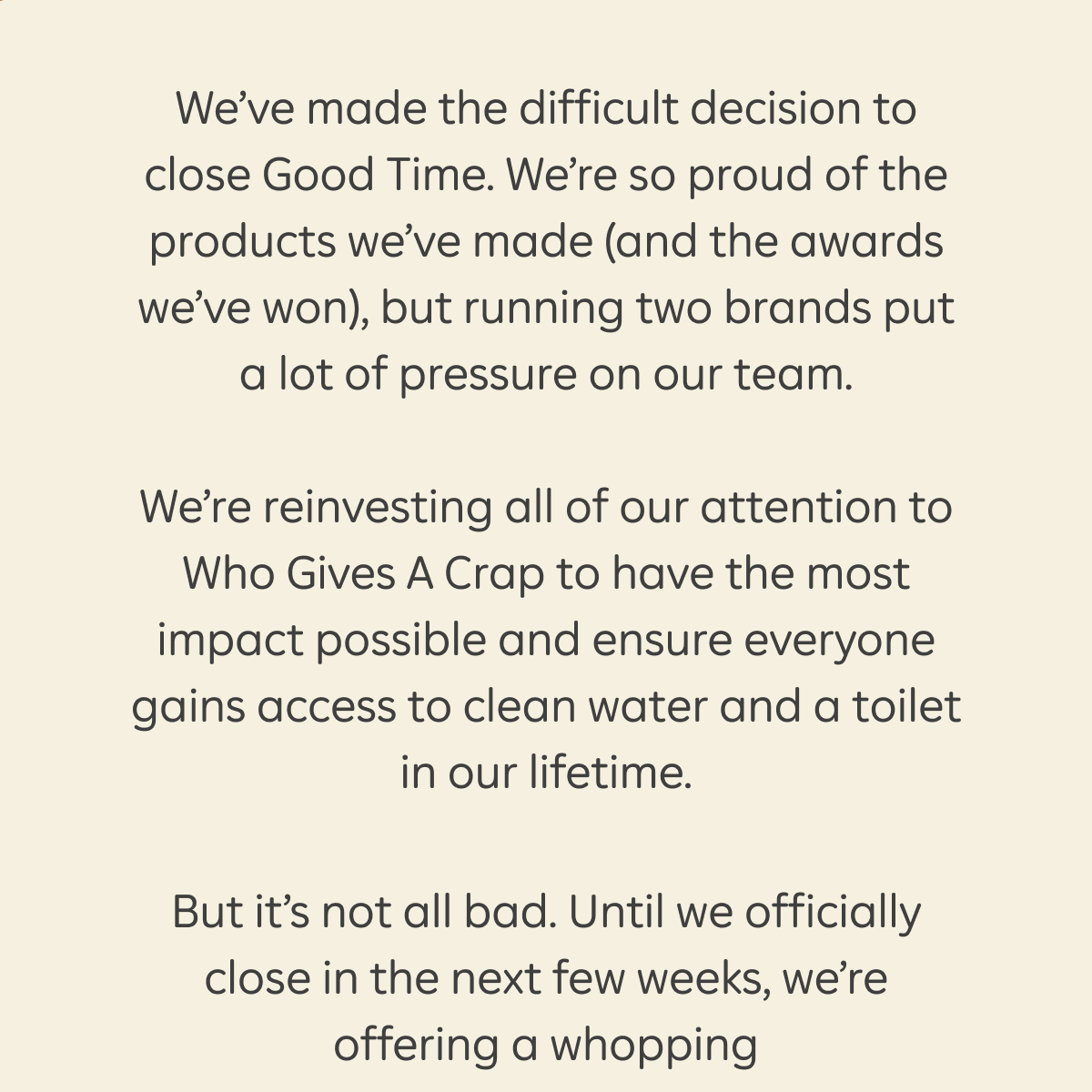 We’ve made the difficult decision to close Good Time. We’re so proud of the products we’ve made (and the awards we’ve won), but running two brands put a lot of pressure on our team. We’re reinvesting all of our attention to Who Gives A Crap to have the most impact possible and ensure everyone gains access to clean water and a toilet in our lifetime. But it’s not all bad. Until we officially close in the next few weeks, we’re offering a whopping