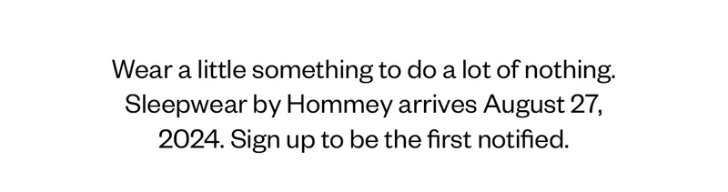 Wear a little something to do a lot of nothing. Sleepwear by Hommey arrives August 27, 2024. Sign up to be the first notified.