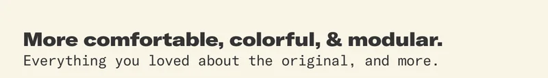 More comfortable, more colorful, more modular. Everything you loved about the original, and more.