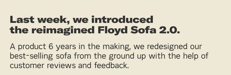 Last week, we introduced the reimagined Floyd Sofa 2.0. A product 6 years in the making, we redesigned our best-selling Sofa from the ground up with the help of customer feedback and reviews.