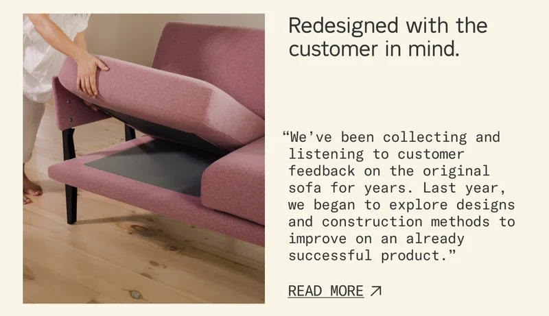 Redesigned with the customer in mind. “We’ve been collecting and listening to customer feedback on the original sofa for years. Last year, we began to explore designs and construction methods to improve on an already successful product.”