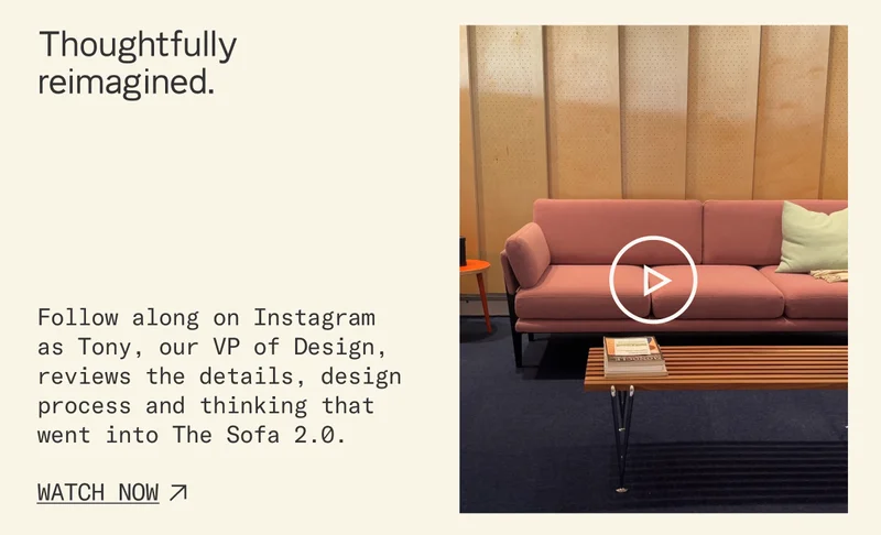 Thoughtfully reimagined. Follow along on Instagram  as Tony, our VP of Design, reviews the details, design process and thinking that went into The Sofa 2.0.