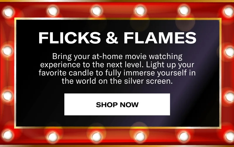 FLICKS & FLAMES | Bring your at-home movie watching experience to the next level. Light up your favorite candle to fully immerse yourself in the world on the silver screen. | SHOP NOW