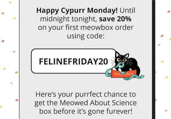Happy Cypurr Monday! Until midnight tonight, save 20% on your first meowbox order using code:  discount code  Here’s your purrfect chance to get the Meowed About Science box before it’s gone furever!