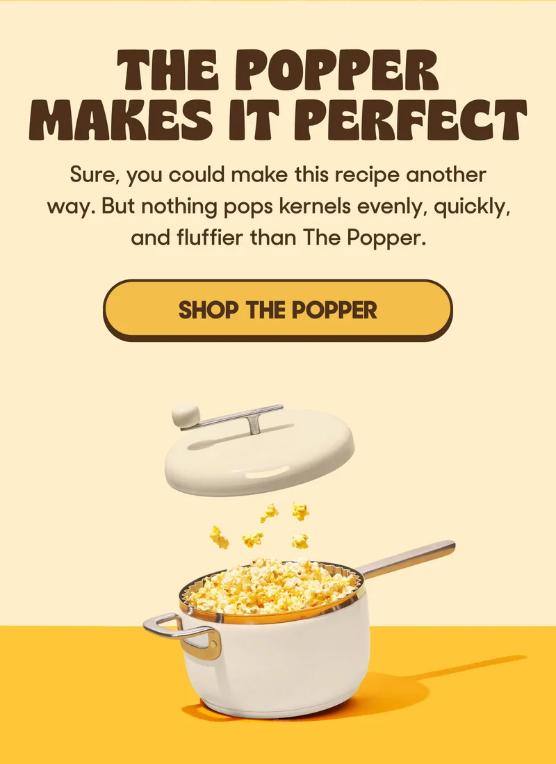 THE POPPER MAKE IT PERFECT Sure, you could make this recipe another way. But nothing pops kernels evenly, quickly, and fluffier than The Popper. SHOP THE POPPER
