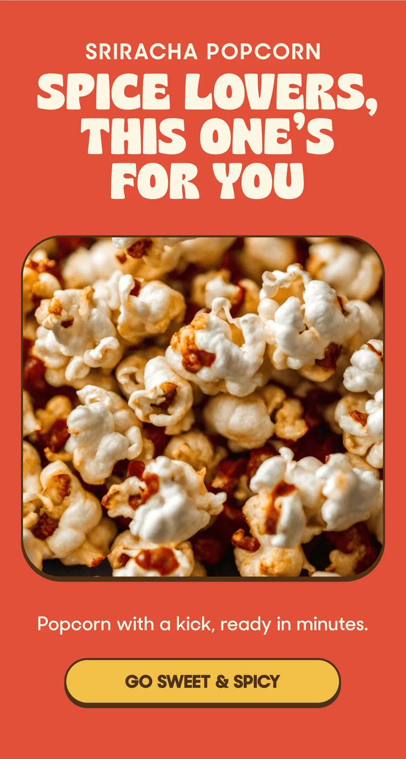 SRIRACHA POPCORN SPICE LOVERS, THIS ONE'S FOR YOU Popcorn with a kick, ready in minutes. GO SWEET & SPICY