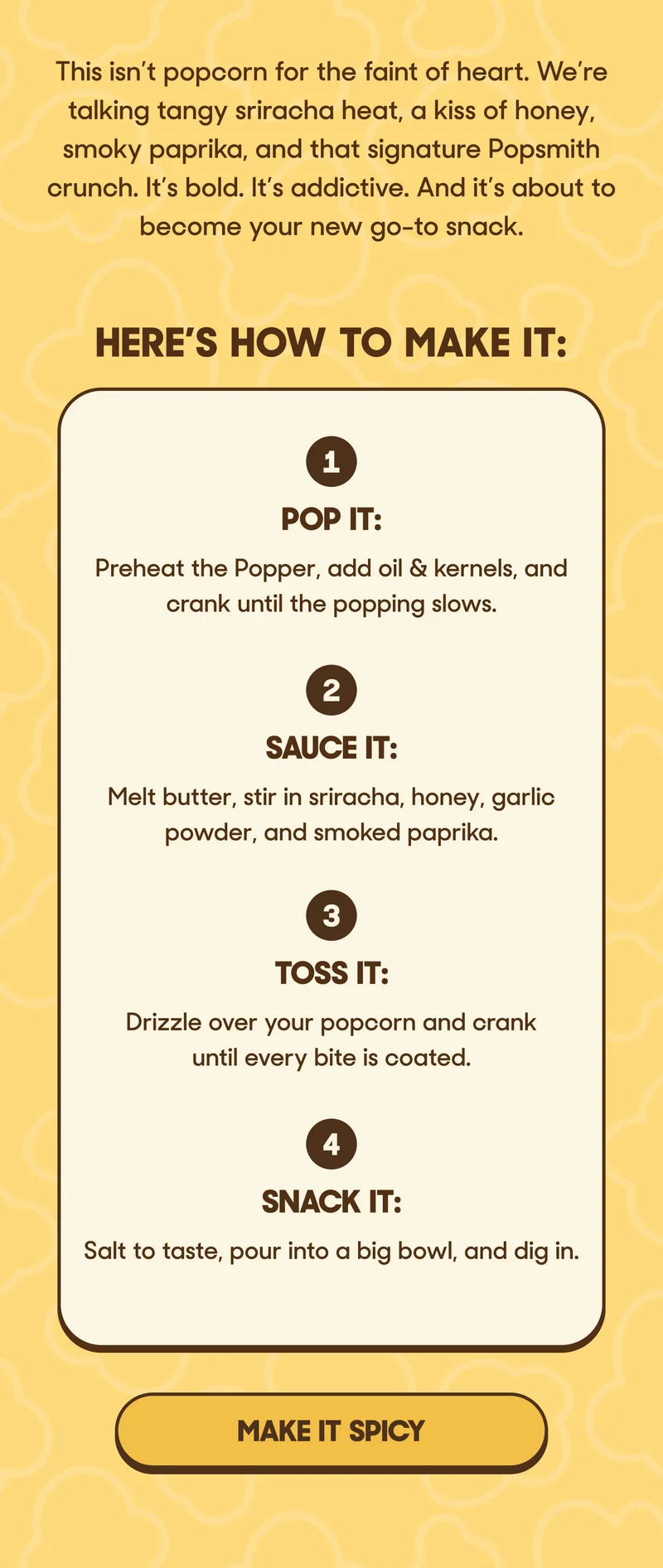 This isn’t popcorn for the faint of heart. We’re talking tangy sriracha heat, a kiss of honey, smoky paprika, and that signature Popsmith crunch. It’s bold. It’s addictive. And it’s about to become your new go-to snack.  Here’s how to make it: 1. Pop it: Preheat the Popper, add oil & kernels, and crank until the popping slows. 2. Sauce it: Melt butter, stir in sriracha, honey, garlic powder, and smoked paprika. 3. Toss it: Drizzle over your popcorn and crank until every bite is coated. 4. Snack it: Salt to taste, pour into a big bowl, and dig in. MAKE IT SPICY