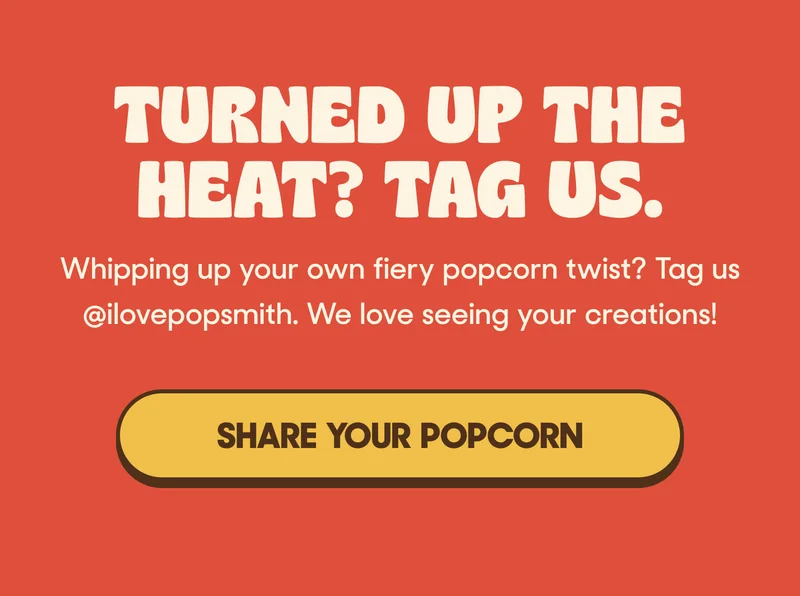 TURNED UP THE HEAT? TAG US. Whipping up your own fiery popcorn twist? Tag us @ilovepopsmith. We love seeing your creations! SHARE YOUR POPCORN