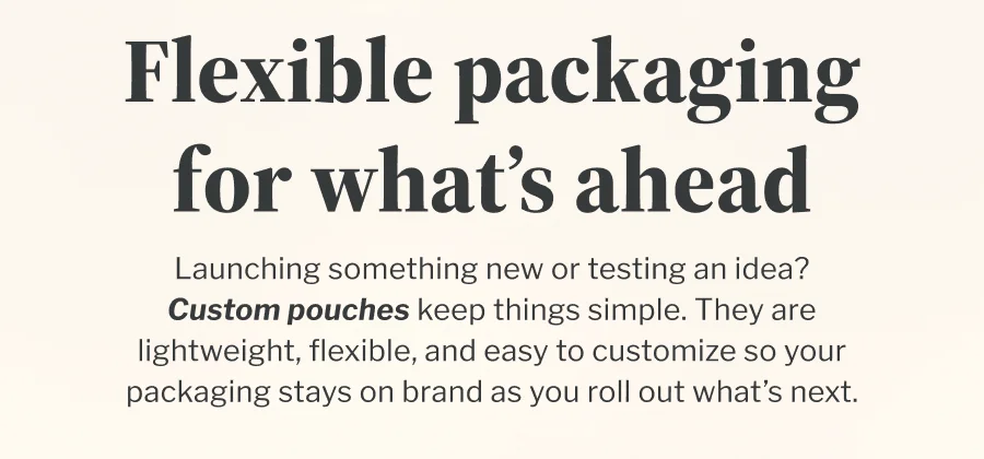 Flexible packaging for what’s ahead | Launching something new or testing an idea? Custom pouches keep things simple. They are lightweight, flexible, and easy to customize so your packaging stays on brand as you roll out what’s next. Flexible packaging for what’s ahead | Launching something new or testing an idea? Custom pouches keep things simple. They are lightweight, flexible, and easy to customize so your packaging stays on brand as you roll out what’s next.