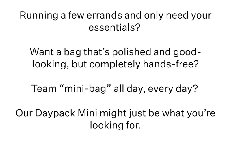 Running a few errands and only need your essentials?&nbsp;  Want a bag that’s polished and good-looking, but completely hands-free?  Team “mini-bag” all day, every day?&nbsp;  Our Daypack Mini might just be what you’re looking for.