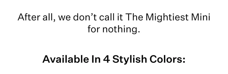 After all, we don’t call it The Mightiest Mini for nothing. Available In 4 Stylish Colors: