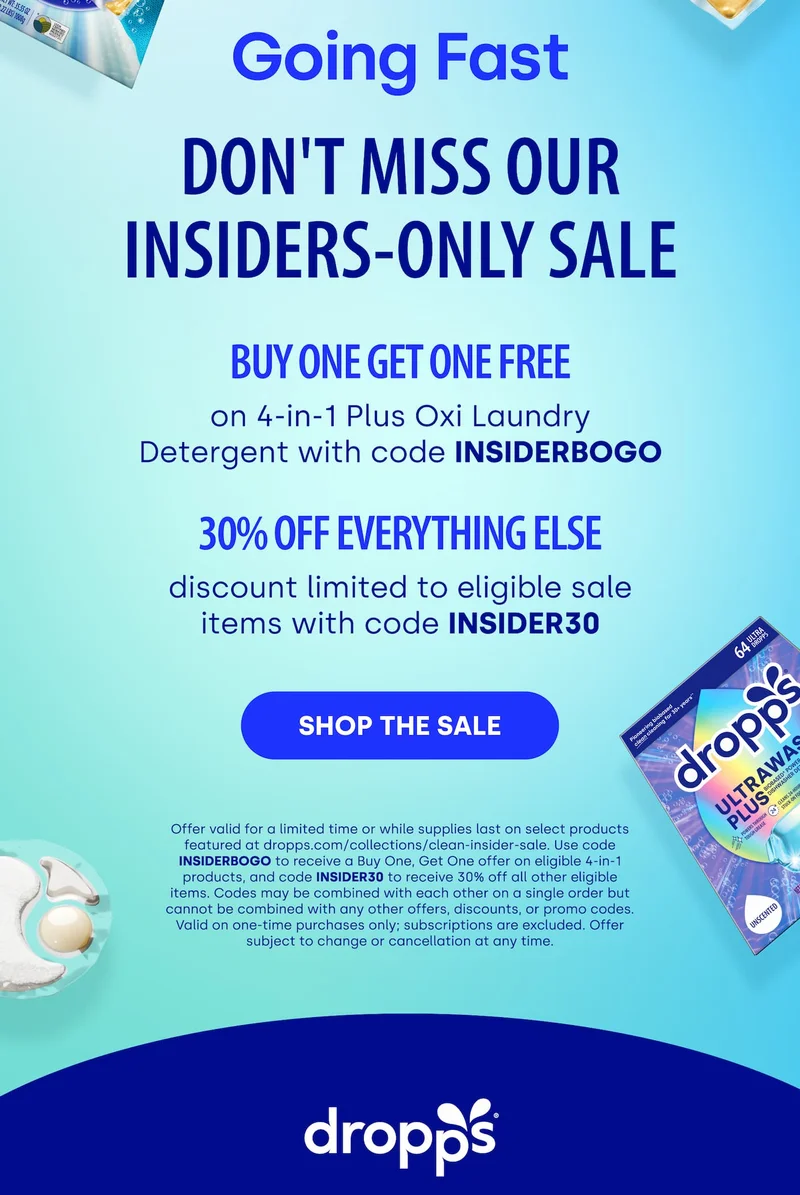 Going Fast DON'T MISS OUR INSIDERS-ONLY SALE | buy one get one free on 4-in-1 Plus Oxi Laundry Detergent with code INSIDERBOGO 30% OFF EVERYTHING ELSE discount limited to eligible sale items with code INSIDER30 [SHOP THE SALE] Offer valid for a limited time or while supplies last on select products featured at dropps.com/collections/clean-insider-sale. Use code INSIDERBOGO to receive a Buy One, Get One offer on eligible 4-in-1 products, and code INSIDER30 to receive 30% off all other eligible items. Codes may be combined with each other on a single order but cannot be combined with any other offers, discounts, or promo codes. Valid on one-time purchases only; subscriptions are excluded. Offer subject to change or cancellation at any time.