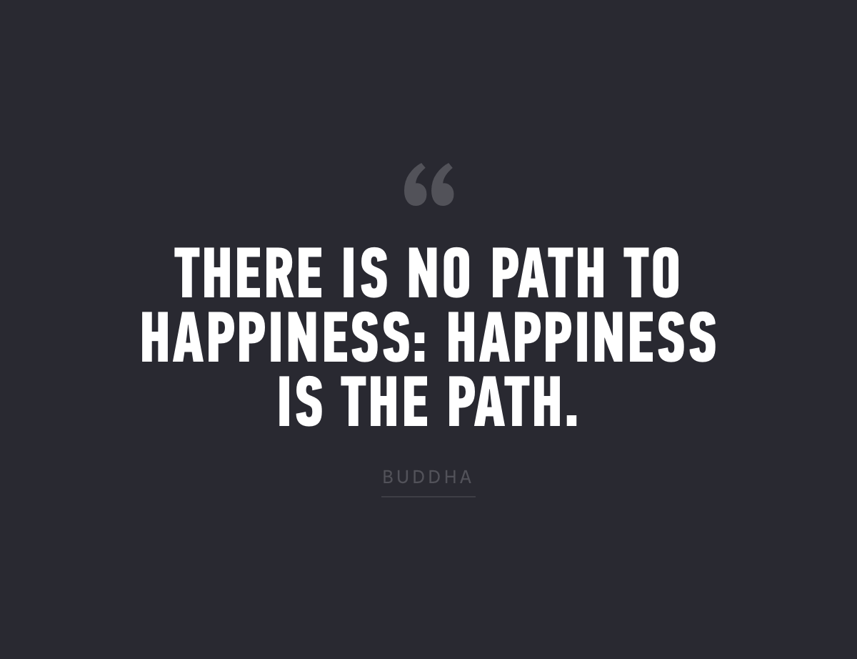 "There is no path to happiness: happiness is the path." - Buddha