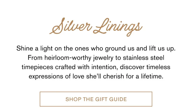 Silver Linings | Shine a light on the ones who ground us and lift us up. From heirloom-worthy jewelry to stainless steel timepieces crafted with intention, discover timeless expressions of love she’ll cherish for a lifetime. | SHOP THE GIFT GUIDE