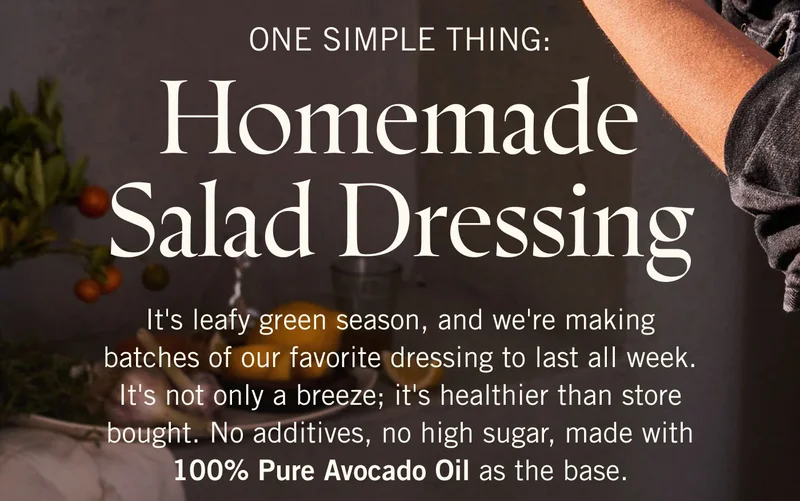 One Simple Thing: Homemade Salad Dressing. It's leafy green season, and we're making batches of our favorite dressing to last all week. It's not only a breeze; it's healthier than store bought. No additives, no high sugar, made with 100% Pure Avocado Oil as the base.