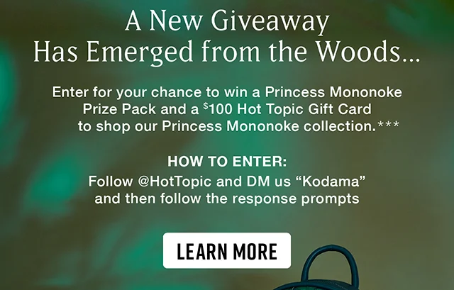 A New Giveaway Has Emerged from the Woods...Enter for your chance to win a Princess Mononoke Prize Pack and a $100 Hot Topic Gift Card to shop our Princess Mononoke collection. How to Enter Follow hottopic and DM us Kodama and then follow the response prompts. Learn More