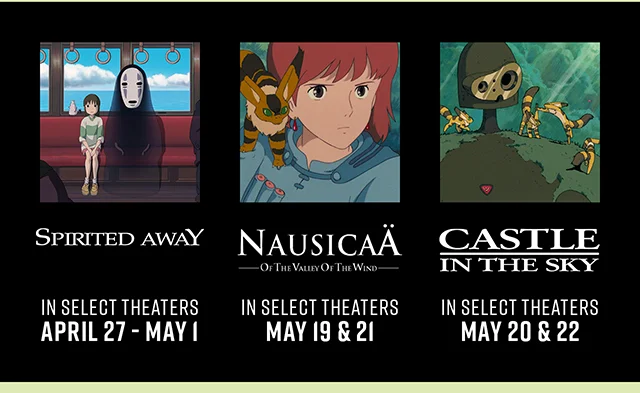 Spirited Away In Select Theaters April 27-May 1. Nausicaa of the Valley of the Wind In Select Theaters May 19 and 21. Castle in the Sky In Select Theaters May 20 and 22
