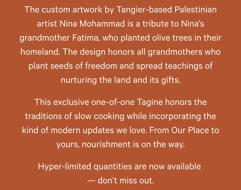 The custom artwork by Tangier-based Palestinian artist Nina Mohammad is a tribute to Nina’s grandmother Fatima, who planted olive trees in their homeland. The design honors all grandmothers who plant seeds of freedom and spread teachings of nurturing the land and its gifts. This exclusive one-of-one Tagine honors the traditions of slow cooking while incorporating the kind of modern updates we love. From Our Place to yours, nourishment is on the way. Hyper-limited quantities are now available  — don’t miss out.