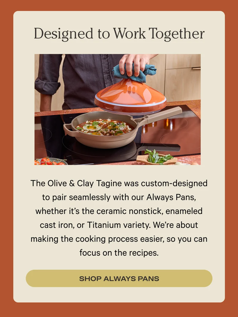 The Olive & Clay Tagine was custom-designed to pair seamlessly with our Always Pans, whether it’s the ceramic nonstick, enameled cast iron, or Titanium variety. We’re about making the cooking process easier, so you can focus on the recipes. Shop Always Pans