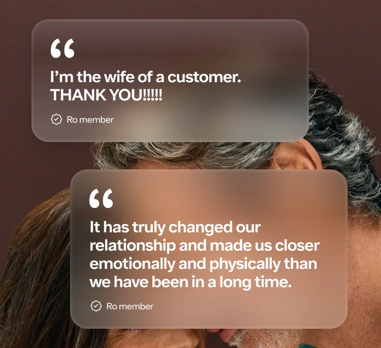 Here are some customer testimonials: “I’m the wife of a customer. THANK YOU!!!!! - Ro member “It has truly changed our relationship and made us closer emotionally and physically than we have been in a long time. -Ro member