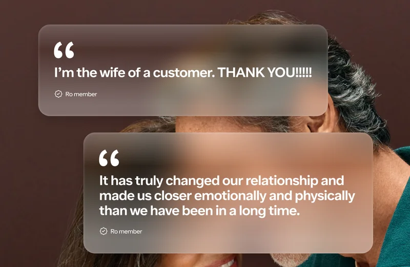 Here are some customer testimonials: “I’m the wife of a customer. THANK YOU!!!!! - Ro member “It has truly changed our relationship and made us closer emotionally and physically than we have been in a long time. -Ro member