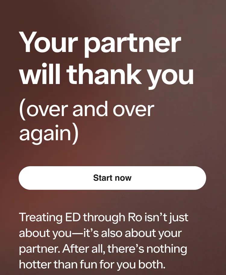 Your partner will thank you. Treating ED through Ro isn’t just about you—it’s also about your partner. After all, there’s nothing hotter than fun for you both.